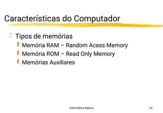 Informática Básica 10
Características do Computador
 Tipos de memórias
 Memória RAM – Random Acess Memory
 Memória ROM – Read Only Memory
 Memórias Auxiliares
 