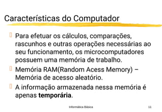 Informática Básica 11
Características do Computador
 Para efetuar os cálculos, comparações,
rascunhos e outras operações necessárias ao
seu funcionamento, os microcomputadores
possuem uma memória de trabalho.
 Memória RAM(Random Acess Memory) –
Memória de acesso aleatório.
 A informação armazenada nessa memória é
apenas temporária.
 