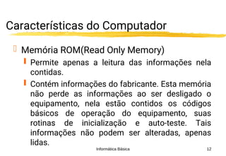 Informática Básica 12
Características do Computador
 Memória ROM(Read Only Memory)
 Permite apenas a leitura das informações nela
contidas.
 Contém informações do fabricante. Esta memória
não perde as informações ao ser desligado o
equipamento, nela estão contidos os códigos
básicos de operação do equipamento, suas
rotinas de inicialização e auto-teste. Tais
informações não podem ser alteradas, apenas
lidas.
 