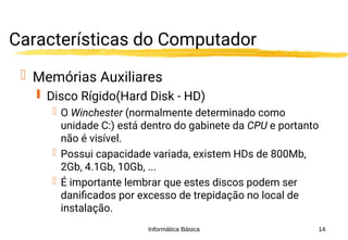 Informática Básica 14
Características do Computador
 Memórias Auxiliares
 Disco Rígido(Hard Disk - HD)
 O Winchester (normalmente determinado como
unidade C:) está dentro do gabinete da CPU e portanto
não é visível.
 Possui capacidade variada, existem HDs de 800Mb,
2Gb, 4.1Gb, 10Gb, ...
 É importante lembrar que estes discos podem ser
danificados por excesso de trepidação no local de
instalação.
 