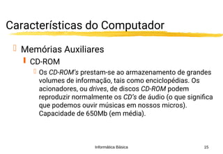Informática Básica 15
Características do Computador
 Memórias Auxiliares
 CD-ROM
 Os CD-ROM’s prestam-se ao armazenamento de grandes
volumes de informação, tais como enciclopédias. Os
acionadores, ou drives, de discos CD-ROM podem
reproduzir normalmente os CD’s de áudio (o que significa
que podemos ouvir músicas em nossos micros).
Capacidade de 650Mb (em média).
 