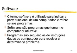 Informática Básica 17
Software
 O termo software é utilizado para indicar a
parte funcional de um computador, e refere-
se aos programas.
 Softwares são programas que tornam o
computador utilizável.
 Programas são seqüências de instruções
dadas ao computador para resolver um
determinado problema.
 
