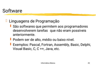 Informática Básica 20
Software
 Linguagens de Programação
 São softwares que permitem aos programadores
desenvolverem tarefas que não eram possíveis
anteriormente.
 Podem ser de alto, médio ou baixo nível.
 Exemplos: Pascal, Fortran, Assembly, Basic, Delphi,
Visual Basic, C, C ++, Java, etc.
 