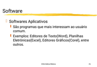 Informática Básica 21
Software
 Softwares Aplicativos
 São programas que mais interessam ao usuário
comum.
 Exemplos: Editores de Texto(Word), Planilhas
Eletrônicas(Excel), Editores Gráficos(Corel), entre
outros.
 