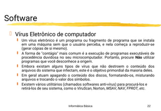 Informática Básica 22
Software
 Vírus Eletrônico de computador
 Um vírus eletrônico é um programa ou fragmento de programa que se instala
em uma máquina sem que o usuário perceba, e nela começa a reproduzir-se
(gerar cópias de si mesmo).
 A forma de "contágio" mais comum é a execução de programas executáveis de
procedência duvidosa no seu microcomputador. Portanto, procure Não utilizar
programas que você desconhece a origem.
 Embora existam alguns tipos de vírus que não destroem o conteúdo dos
arquivos do sistema que infectam, este é o objetivo primordial da maioria deles.
 Em geral atuam apagando o conteúdo dos discos, formatando-os, misturando
arquivos e trocando o valor dos símbolos.
 Existem vários utilitários (chamados softwares anti-vírus) para procurá-los e
retirá-los de seu sistema, como o ViruScan, Norton, MSAV, NAV, FPROT, etc.
 