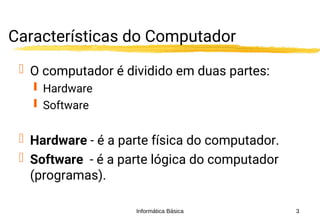 Informática Básica 3
Características do Computador
 O computador é dividido em duas partes:
 Hardware
 Software
 Hardware - é a parte física do computador.
 Software - é a parte lógica do computador
(programas).
 