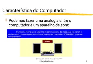 Informática Básica 4
Característica do Computador
 Podemos fazer uma analogia entre o
computador e um aparelho de som:
O HARDWARE DE SEU APARELHO DE SOM É A MÁQUINA
QUE O COMPÕE: PRATO, CAIXAS, AGULHA, ETC...
PRECISA DE DISCOS PARA FUNCIONAR!
Da mesma forma que o aparelho de som necessita do disco para funcionar, o
hardware dos computadores necessita de programas, chamados SOFTWARES, para seu
funcionamento.
 