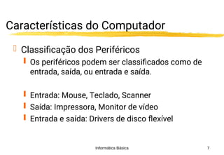 Informática Básica 7
Características do Computador
 Classificação dos Periféricos
 Os periféricos podem ser classificados como de
entrada, saída, ou entrada e saída.
 Entrada: Mouse, Teclado, Scanner
 Saída: Impressora, Monitor de vídeo
 Entrada e saída: Drivers de disco flexível
 