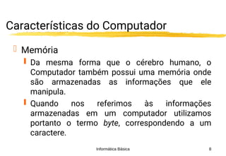 Informática Básica 8
Características do Computador
 Memória
 Da mesma forma que o cérebro humano, o
Computador também possui uma memória onde
são armazenadas as informações que ele
manipula.
 Quando nos referimos às informações
armazenadas em um computador utilizamos
portanto o termo byte, correspondendo a um
caractere.
 