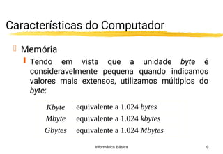 Informática Básica 9
Características do Computador
 Memória
 Tendo em vista que a unidade byte é
consideravelmente pequena quando indicamos
valores mais extensos, utilizamos múltiplos do
byte:
Kbyte equivalente a 1.024 bytes
Mbyte equivalente a 1.024 kbytes
Gbytes equivalente a 1.024 Mbytes
 