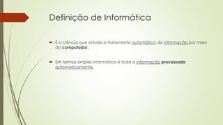 Definição de Informática
 É a ciência que estuda o tratamento automático da informação por meio
do computador.
 Em termos simples informática é toda a informação processada
automaticamente.
 