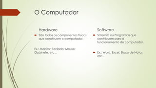 O Computador
Hardware
 São todos os componentes fisicos
que constituem o computador.
Ex.: Monitor; Teclado; Mouse;
Gabinete, etc...
Software
 Sistemas ou Programas que
contribuem para o
funcionamento do computador.
 Ex.: Word, Excel, Bloco de Notas
etc...
 