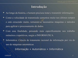Introdução à Informática
Introdução à Informática
Introdução
Introdução

Ao longo da história, o homem precisou tratar e transmitir informações.
Ao longo da história, o homem precisou tratar e transmitir informações.
 Como a velocidade de transmissão aumentou muito nos últimos tempos
Como a velocidade de transmissão aumentou muito nos últimos tempos
e está crescendo muito, tornaram-se necessárias máquinas e métodos
e está crescendo muito, tornaram-se necessárias máquinas e métodos
para agilizar o processamento de dados.
para agilizar o processamento de dados.

Com essa finalidade, pensando mais especificamente nos trabalho
Com essa finalidade, pensando mais especificamente nos trabalho
rotineiros e repetitivos, surgiu a INFORMÁTICA.
rotineiros e repetitivos, surgiu a INFORMÁTICA.
 Informática: Ciência do tratamento racional da informação por via do
Informática: Ciência do tratamento racional da informação por via do
uso de máquinas automáticas.
uso de máquinas automáticas.
Informação + Automática = Informática
Informação + Automática = Informática
13/03/25
13/03/25 2
2
 