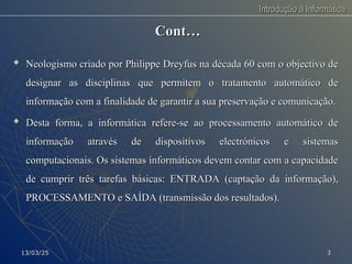 Introdução à Informática
Introdução à Informática
Cont…
Cont…

Neologismo criado por Philippe Dreyfus na década 60 com o objectivo de
Neologismo criado por Philippe Dreyfus na década 60 com o objectivo de
designar as disciplinas que permitem o tratamento automático de
designar as disciplinas que permitem o tratamento automático de
informação com a finalidade de garantir a sua preservação e comunicação.
informação com a finalidade de garantir a sua preservação e comunicação.

Desta forma, a informática refere-se ao processamento automático de
Desta forma, a informática refere-se ao processamento automático de
informação através de dispositivos electrónicos e sistemas
informação através de dispositivos electrónicos e sistemas
computacionais. Os sistemas informáticos devem contar com a capacidade
computacionais. Os sistemas informáticos devem contar com a capacidade
de cumprir três tarefas básicas: ENTRADA (captação da informação),
de cumprir três tarefas básicas: ENTRADA (captação da informação),
PROCESSAMENTO e SAÍDA (transmissão dos resultados).
PROCESSAMENTO e SAÍDA (transmissão dos resultados).
13/03/25
13/03/25 3
3
 
