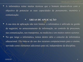 Introdução à Informática
Introdução à Informática

A informática reúne muitas técnicas que o homem desenvolveu com o
A informática reúne muitas técnicas que o homem desenvolveu com o
objectivo de potenciar as suas capacidades de pensamento, memória e
objectivo de potenciar as suas capacidades de pensamento, memória e
comunicação.
comunicação.

ÁREAS DE APLICAÇÃO
ÁREAS DE APLICAÇÃO

A sua área de aplicação não tem limites: a informática é utilizada na gestão
A sua área de aplicação não tem limites: a informática é utilizada na gestão
de negócios, no armazenamento de informação, no controlo de processos,
de negócios, no armazenamento de informação, no controlo de processos,
nas comunicações, nos transportes, na medicina e em muitos outros sectores.
nas comunicações, nos transportes, na medicina e em muitos outros sectores.

No que tange a informática, temos dentro dela o conceito de informática
No que tange a informática, temos dentro dela o conceito de informática
educacional. Ela trata-se do uso dos recursos computacionais para o ensino,
educacional. Ela trata-se do uso dos recursos computacionais para o ensino,
servindo como elementos adicionais para tal, independente da disciplina.
servindo como elementos adicionais para tal, independente da disciplina.
13/03/25
13/03/25 4
4
 