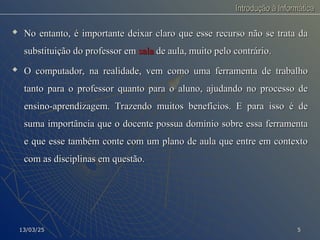 Introdução à Informática
Introdução à Informática
 No entanto, é importante deixar claro que esse recurso não se trata da
No entanto, é importante deixar claro que esse recurso não se trata da
substituição do professor em
substituição do professor em sala
sala de aula, muito pelo contrário.
de aula, muito pelo contrário.

O computador, na realidade, vem como uma ferramenta de trabalho
O computador, na realidade, vem como uma ferramenta de trabalho
tanto para o professor quanto para o aluno, ajudando no processo de
tanto para o professor quanto para o aluno, ajudando no processo de
ensino-aprendizagem. Trazendo muitos benefícios. E para isso é de
ensino-aprendizagem. Trazendo muitos benefícios. E para isso é de
suma importância que o docente possua domínio sobre essa ferramenta
suma importância que o docente possua domínio sobre essa ferramenta
e que esse também conte com um plano de aula que entre em contexto
e que esse também conte com um plano de aula que entre em contexto
com as disciplinas em questão.
com as disciplinas em questão.
13/03/25
13/03/25 5
5
 