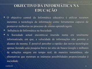 Introdução à Informática
Introdução à Informática
OBJECTIVO DA INFORMÁTICA NA
OBJECTIVO DA INFORMÁTICA NA
EDUCAÇÃO
EDUCAÇÃO

O objectivo central da Informática educativa é utilizar recursos
O objectivo central da Informática educativa é utilizar recursos
inerentes a tecnologia da informação como ferramentas capazes de
inerentes a tecnologia da informação como ferramentas capazes de
promover melhorias no processo de ensino-aprendizagem.
promover melhorias no processo de ensino-aprendizagem.

Influência da Informática na Sociedade
Influência da Informática na Sociedade
 A Sociedade actual encontra-se inserida numa era totalmente
A Sociedade actual encontra-se inserida numa era totalmente
informatizada, em que, a velocidade de informações não permite o
informatizada, em que, a velocidade de informações não permite o
alcance da mesma. É possível perceber a rapidez das novas tecnologias
alcance da mesma. É possível perceber a rapidez das novas tecnologias
apenas fazendo uma pesquisa breve no sítio de busca Google e milhares
apenas fazendo uma pesquisa breve no sítio de busca Google e milhares
de soluções surgem em tempo real, de maneira instantânea, são
de soluções surgem em tempo real, de maneira instantânea, são
alternativas que mostram as inúmeras possibilidades proporcionadas à
alternativas que mostram as inúmeras possibilidades proporcionadas à
sociedade.
sociedade.
13/03/25
13/03/25 6
6
 