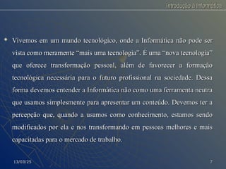 Introdução à Informática
Introdução à Informática

Vivemos em um mundo tecnológico, onde a Informática não pode ser
Vivemos em um mundo tecnológico, onde a Informática não pode ser
vista como meramente “mais uma tecnologia”. É uma “nova tecnologia”
vista como meramente “mais uma tecnologia”. É uma “nova tecnologia”
que oferece transformação pessoal, além de favorecer a formação
que oferece transformação pessoal, além de favorecer a formação
tecnológica necessária para o futuro profissional na sociedade. Dessa
tecnológica necessária para o futuro profissional na sociedade. Dessa
forma devemos entender a Informática não como uma ferramenta neutra
forma devemos entender a Informática não como uma ferramenta neutra
que usamos simplesmente para apresentar um conteúdo. Devemos ter a
que usamos simplesmente para apresentar um conteúdo. Devemos ter a
percepção que, quando a usamos como conhecimento, estamos sendo
percepção que, quando a usamos como conhecimento, estamos sendo
modificados por ela e nos transformando em pessoas melhores e mais
modificados por ela e nos transformando em pessoas melhores e mais
capacitadas para o mercado de trabalho.
capacitadas para o mercado de trabalho.
13/03/25
13/03/25 7
7
 