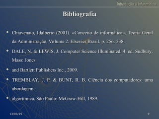 Introdução à Informática
Introdução à Informática
Bibliografia
Bibliografia

Chiavenato, Idalberto (2001). «Conceito de informática». Teoria Geral
Chiavenato, Idalberto (2001). «Conceito de informática». Teoria Geral
da Administração, Volume 2. Elsevier Brasil. p. 256. 538.
da Administração, Volume 2. Elsevier Brasil. p. 256. 538.

DALE, N. & LEWIS, J. Computer Science Illuminated. 4. ed. Sudbury,
DALE, N. & LEWIS, J. Computer Science Illuminated. 4. ed. Sudbury,
Mass: Jones
Mass: Jones

and Bartlett Publishers Inc., 2009.
and Bartlett Publishers Inc., 2009.

TREMBLAY, J. P. & BUNT, R. B. Ciência dos computadores: uma
TREMBLAY, J. P. & BUNT, R. B. Ciência dos computadores: uma
abordagem
abordagem

algorítmica. São Paulo: McGraw-Hill, 1989.
algorítmica. São Paulo: McGraw-Hill, 1989.
13/03/25
13/03/25 9
9
 