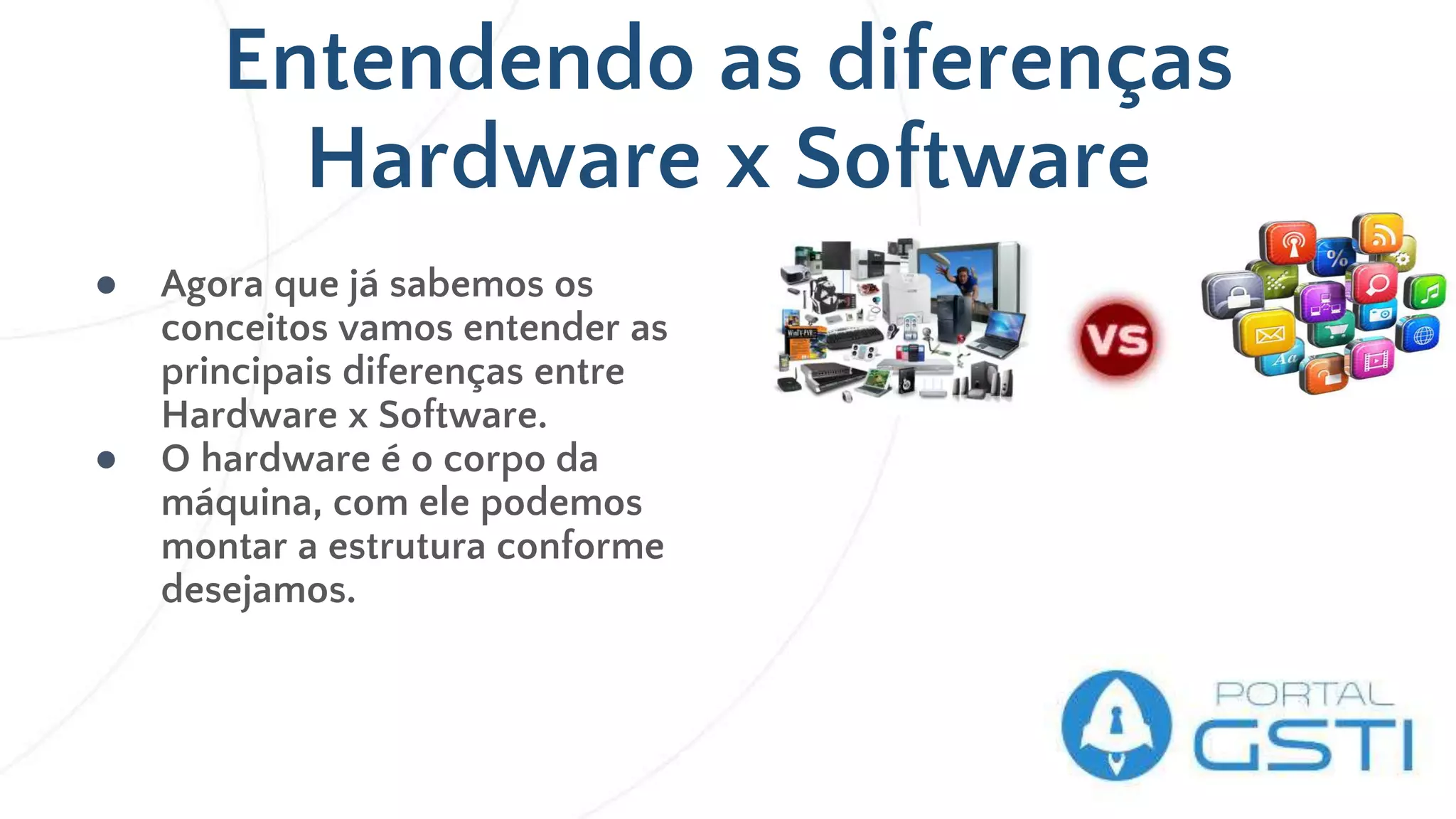 Entendendo as diferenças
Hardware x Software
● Agora que já sabemos os
conceitos vamos entender as
principais diferenças entre
Hardware x Software.
● O hardware é o corpo da
máquina, com ele podemos
montar a estrutura conforme
desejamos.
 