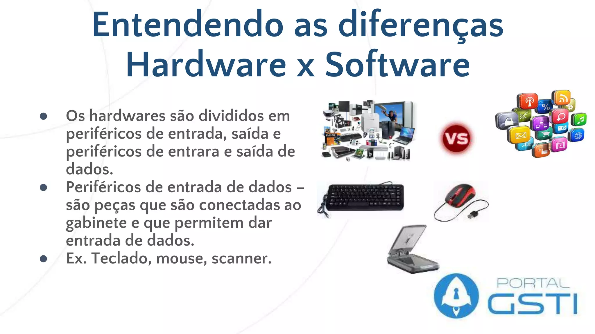 Entendendo as diferenças
Hardware x Software
● Os hardwares são divididos em
periféricos de entrada, saída e
periféricos de entrara e saída de
dados.
● Periféricos de entrada de dados –
são peças que são conectadas ao
gabinete e que permitem dar
entrada de dados.
● Ex. Teclado, mouse, scanner.
 