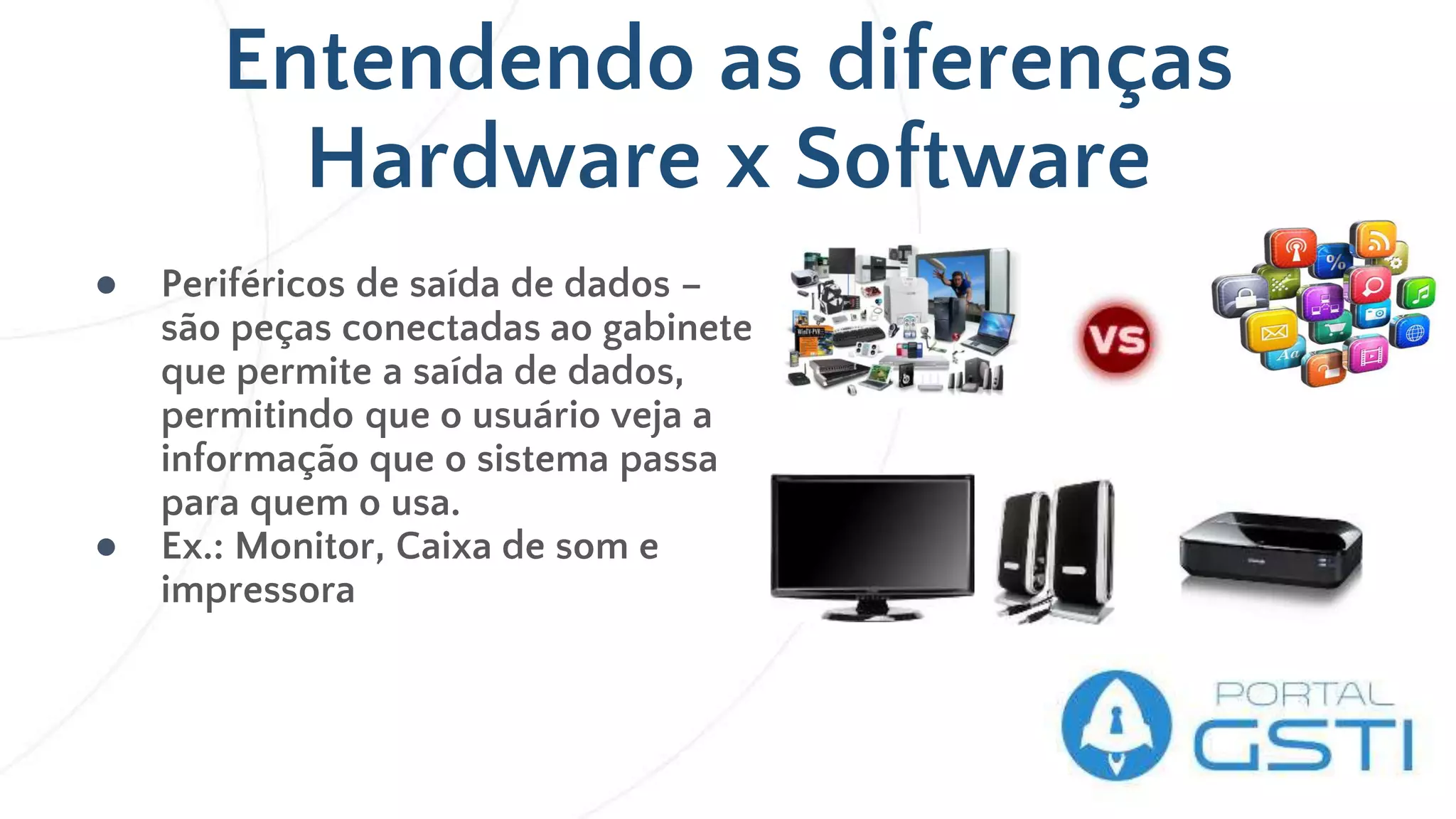 Entendendo as diferenças
Hardware x Software
● Periféricos de saída de dados –
são peças conectadas ao gabinete
que permite a saída de dados,
permitindo que o usuário veja a
informação que o sistema passa
para quem o usa.
● Ex.: Monitor, Caixa de som e
impressora
 