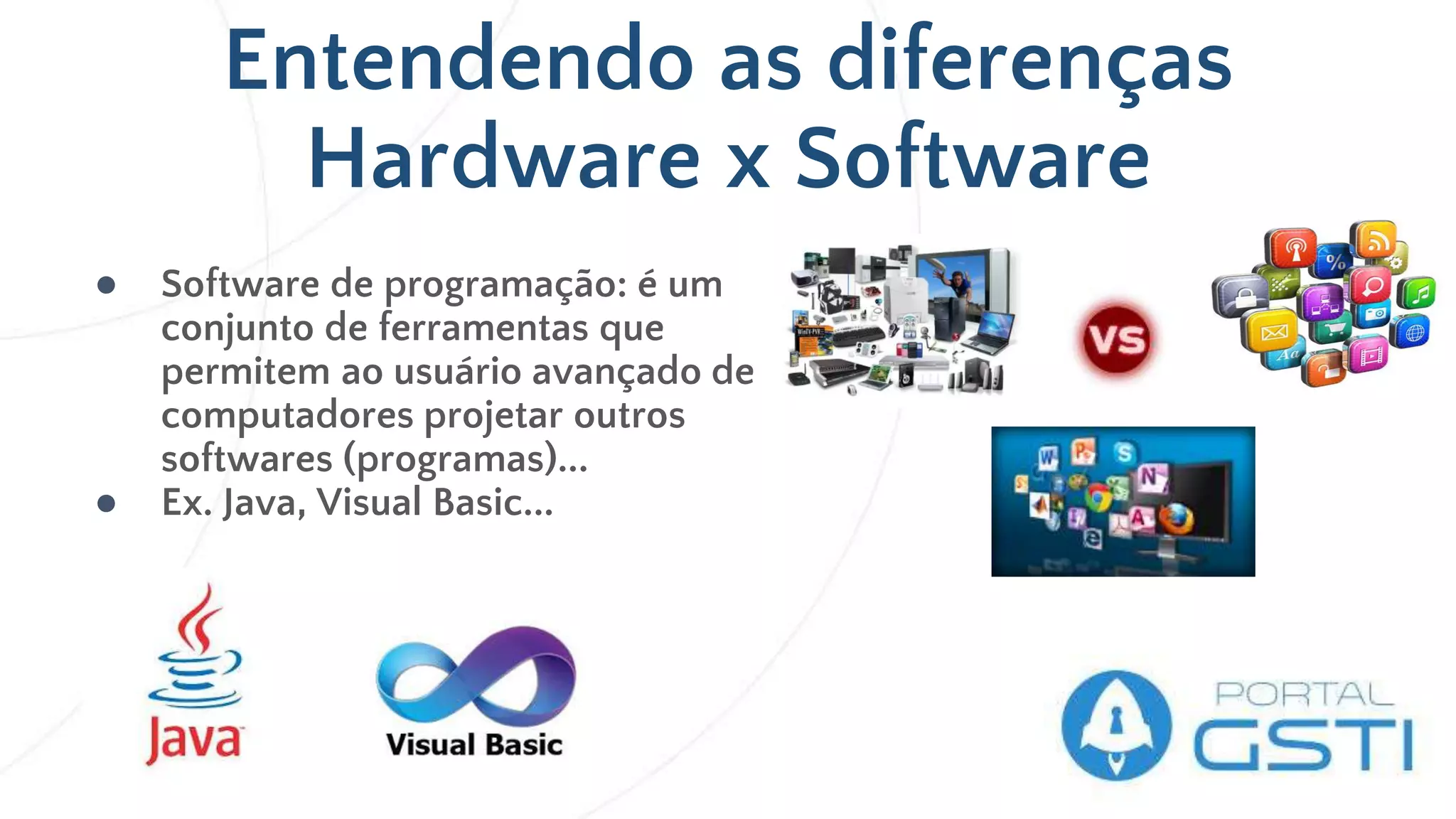 Entendendo as diferenças
Hardware x Software
● Software de programação: é um
conjunto de ferramentas que
permitem ao usuário avançado de
computadores projetar outros
softwares (programas)...
● Ex. Java, Visual Basic...
 