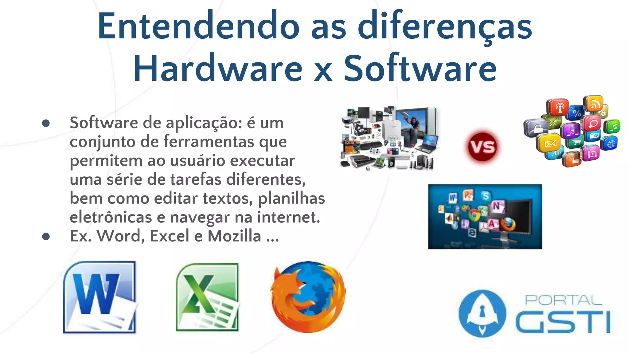 Entendendo as diferenças
Hardware x Software
● Software de aplicação: é um
conjunto de ferramentas que
permitem ao usuário executar
uma série de tarefas diferentes,
bem como editar textos, planilhas
eletrônicas e navegar na internet.
● Ex. Word, Excel e Mozilla ...
 
