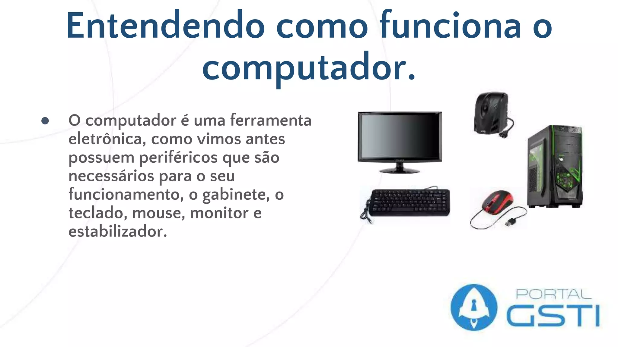 Entendendo como funciona o
computador.
● O computador é uma ferramenta
eletrônica, como vimos antes
possuem periféricos que são
necessários para o seu
funcionamento, o gabinete, o
teclado, mouse, monitor e
estabilizador.
 