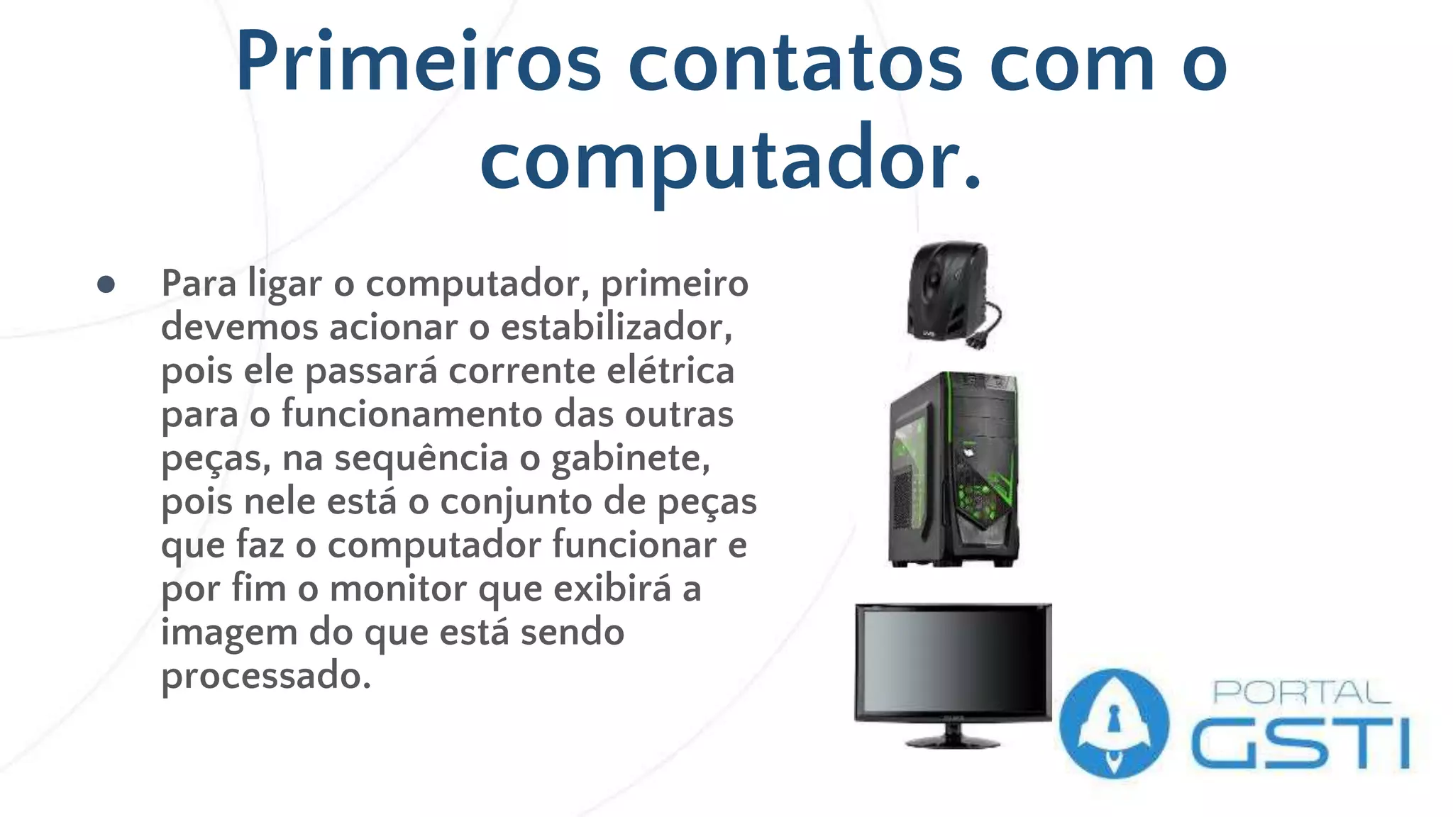 Primeiros contatos com o
computador.
● Para ligar o computador, primeiro
devemos acionar o estabilizador,
pois ele passará corrente elétrica
para o funcionamento das outras
peças, na sequência o gabinete,
pois nele está o conjunto de peças
que faz o computador funcionar e
por fim o monitor que exibirá a
imagem do que está sendo
processado.
 