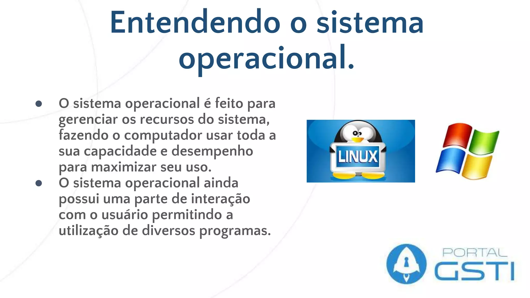 Entendendo o sistema
operacional.
● O sistema operacional é feito para
gerenciar os recursos do sistema,
fazendo o computador usar toda a
sua capacidade e desempenho
para maximizar seu uso.
● O sistema operacional ainda
possui uma parte de interação
com o usuário permitindo a
utilização de diversos programas.
 