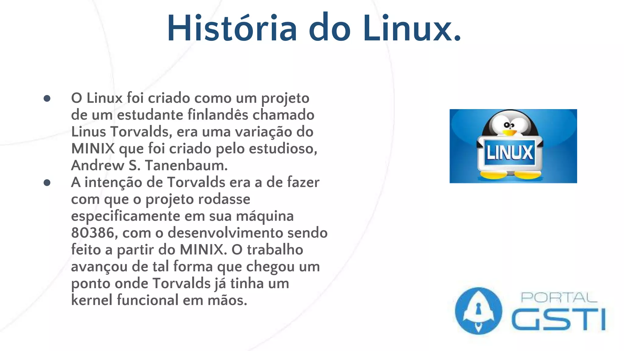 História do Linux.
● O Linux foi criado como um projeto
de um estudante finlandês chamado
Linus Torvalds, era uma variação do
MINIX que foi criado pelo estudioso,
Andrew S. Tanenbaum.
● A intenção de Torvalds era a de fazer
com que o projeto rodasse
especificamente em sua máquina
80386, com o desenvolvimento sendo
feito a partir do MINIX. O trabalho
avançou de tal forma que chegou um
ponto onde Torvalds já tinha um
kernel funcional em mãos.
 