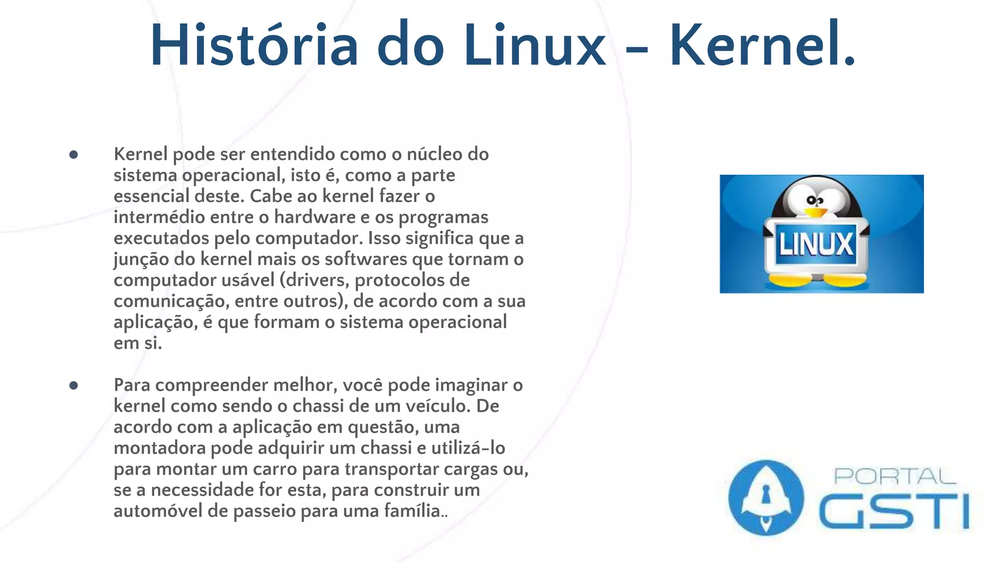 História do Linux - Kernel.
● Kernel pode ser entendido como o núcleo do
sistema operacional, isto é, como a parte
essencial deste. Cabe ao kernel fazer o
intermédio entre o hardware e os programas
executados pelo computador. Isso significa que a
junção do kernel mais os softwares que tornam o
computador usável (drivers, protocolos de
comunicação, entre outros), de acordo com a sua
aplicação, é que formam o sistema operacional
em si.
● Para compreender melhor, você pode imaginar o
kernel como sendo o chassi de um veículo. De
acordo com a aplicação em questão, uma
montadora pode adquirir um chassi e utilizá-lo
para montar um carro para transportar cargas ou,
se a necessidade for esta, para construir um
automóvel de passeio para uma família..
 