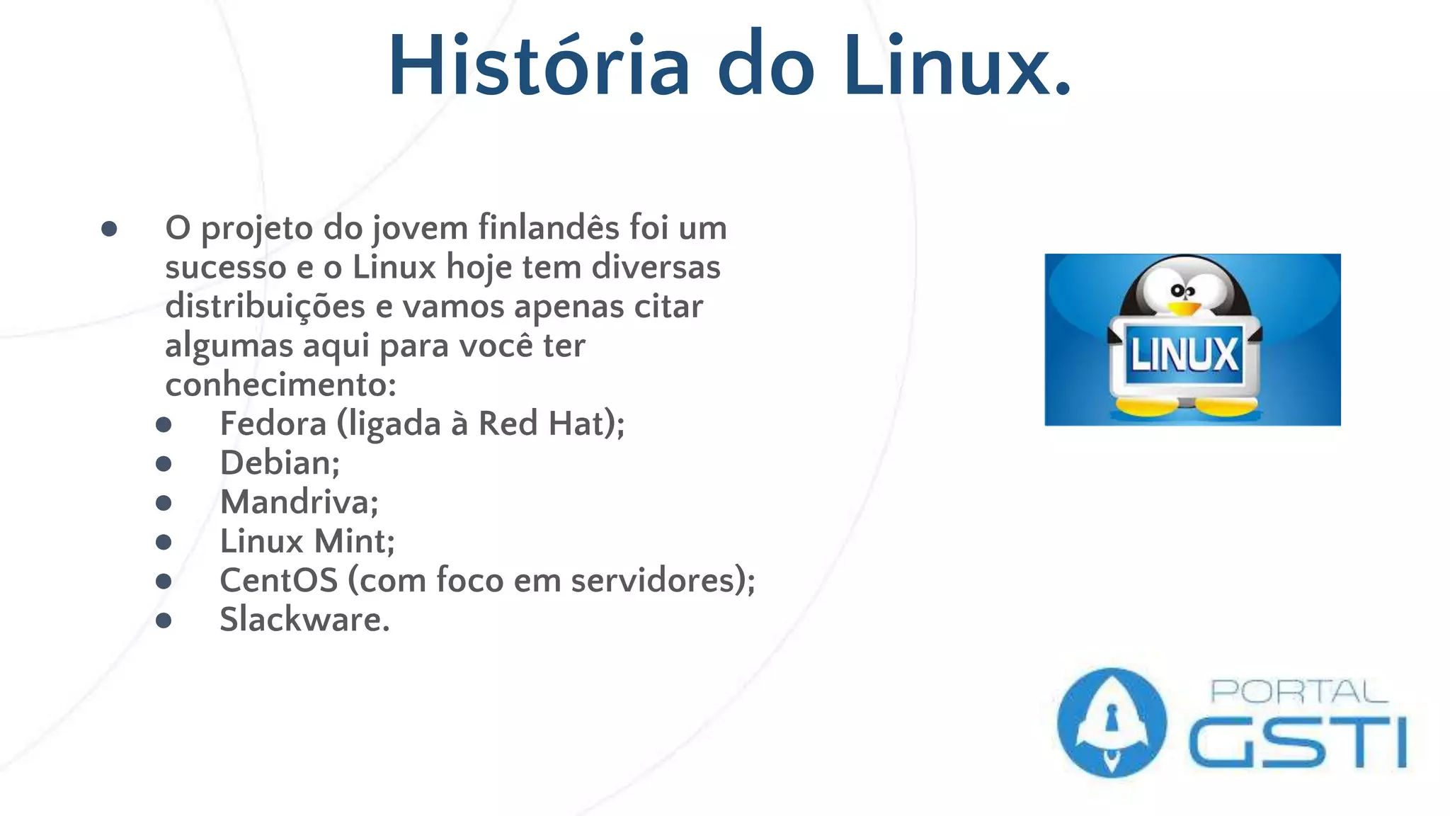 História do Linux.
● O projeto do jovem finlandês foi um
sucesso e o Linux hoje tem diversas
distribuições e vamos apenas citar
algumas aqui para você ter
conhecimento:
● Fedora (ligada à Red Hat);
● Debian;
● Mandriva;
● Linux Mint;
● CentOS (com foco em servidores);
● Slackware.
 
