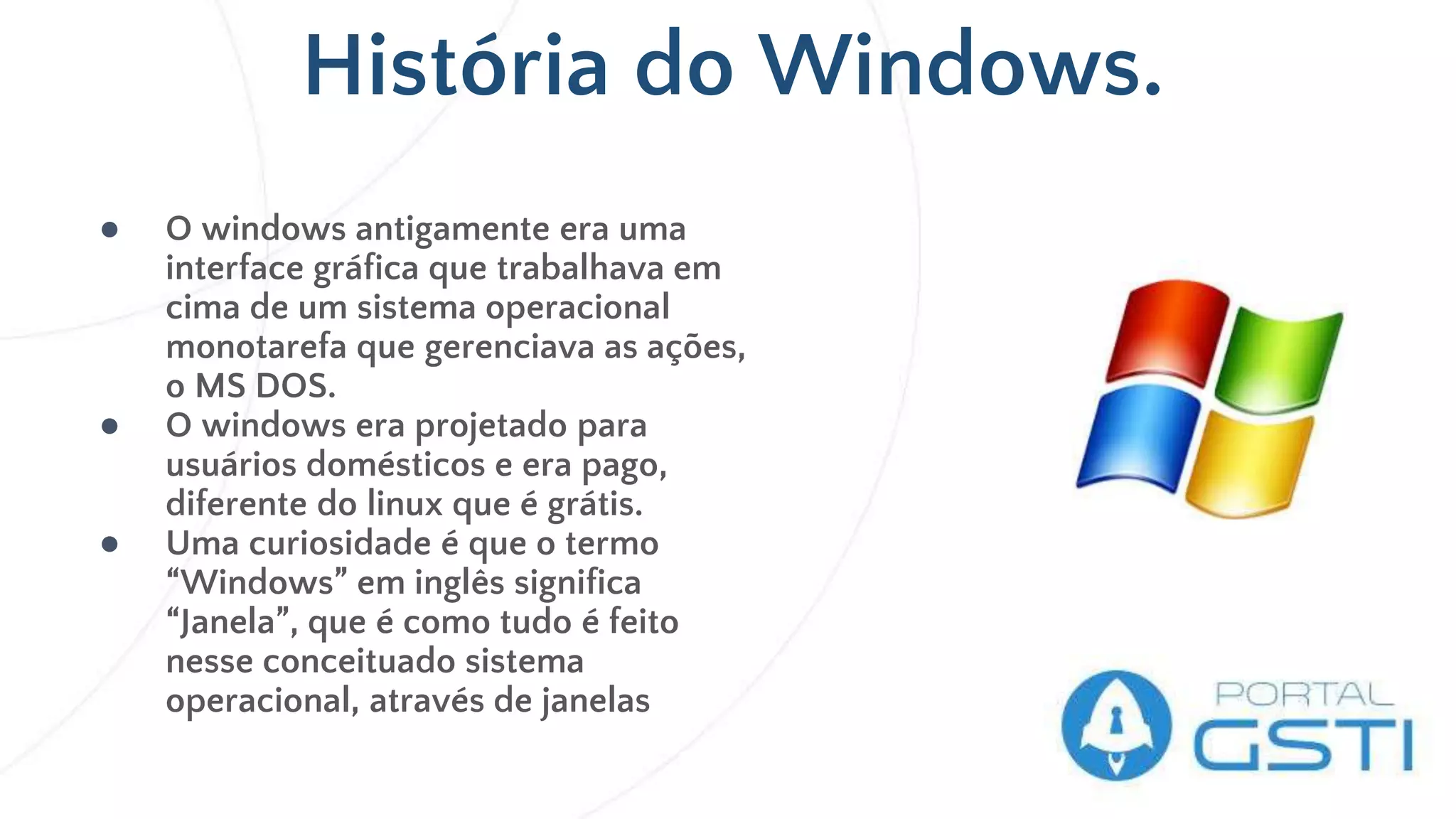 História do Windows.
● O windows antigamente era uma
interface gráfica que trabalhava em
cima de um sistema operacional
monotarefa que gerenciava as ações,
o MS DOS.
● O windows era projetado para
usuários domésticos e era pago,
diferente do linux que é grátis.
● Uma curiosidade é que o termo
“Windows” em inglês significa
“Janela”, que é como tudo é feito
nesse conceituado sistema
operacional, através de janelas
 
