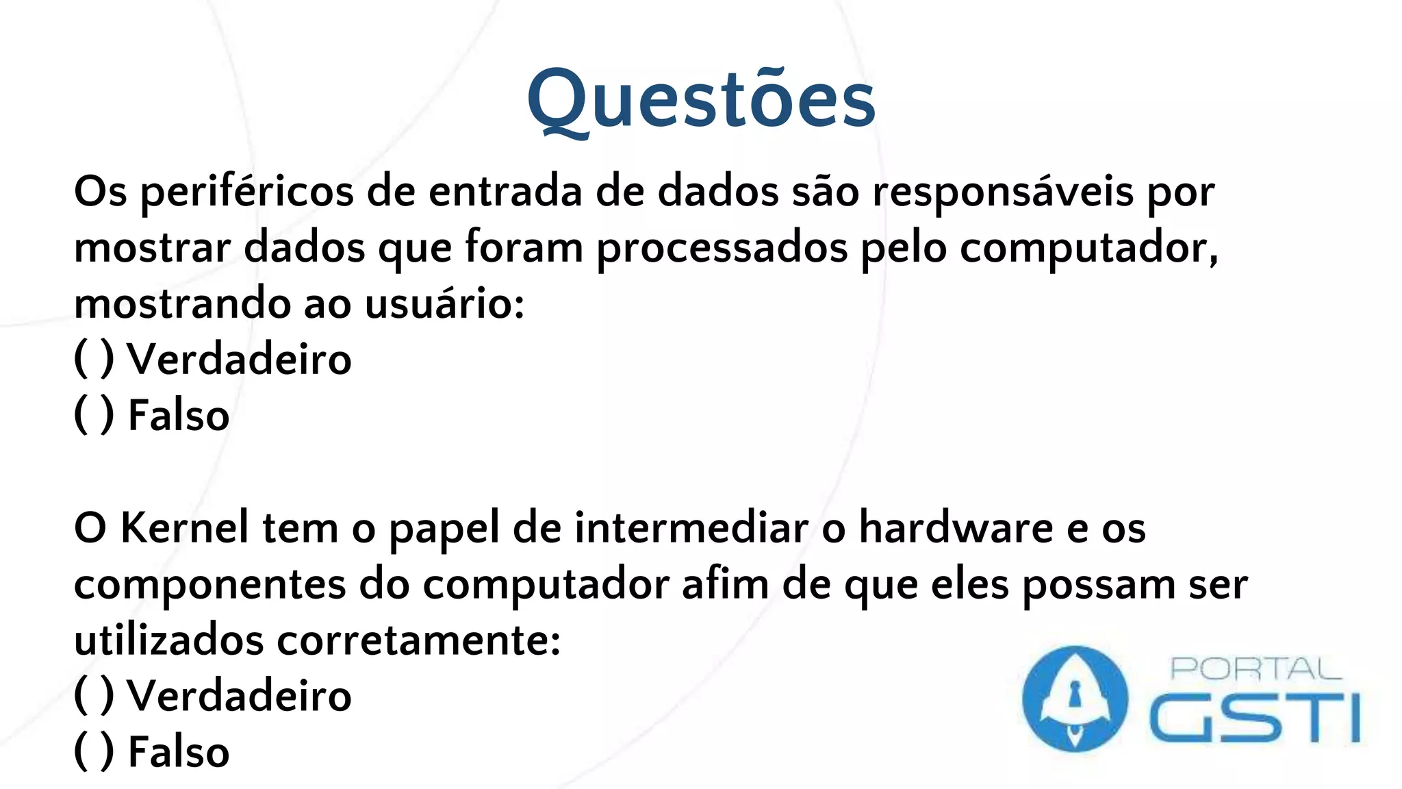 Questões
Os periféricos de entrada de dados são responsáveis por
mostrar dados que foram processados pelo computador,
mostrando ao usuário:
( ) Verdadeiro
( ) Falso
O Kernel tem o papel de intermediar o hardware e os
componentes do computador afim de que eles possam ser
utilizados corretamente:
( ) Verdadeiro
( ) Falso
 