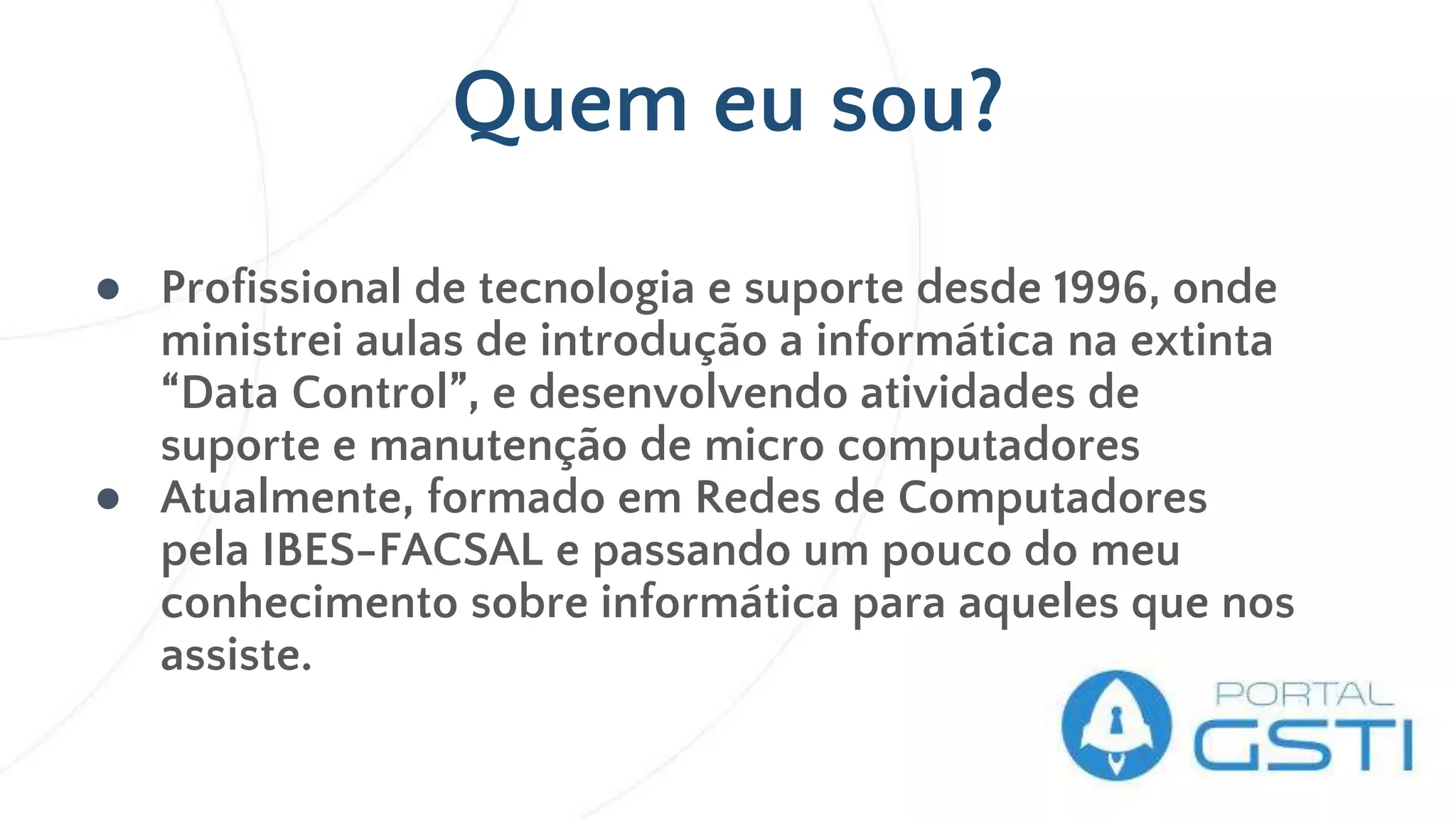 ● Profissional de tecnologia e suporte desde 1996, onde
ministrei aulas de introdução a informática na extinta
“Data Control”, e desenvolvendo atividades de
suporte e manutenção de micro computadores
● Atualmente, formado em Redes de Computadores
pela IBES-FACSAL e passando um pouco do meu
conhecimento sobre informática para aqueles que nos
assiste.
Quem eu sou?
 