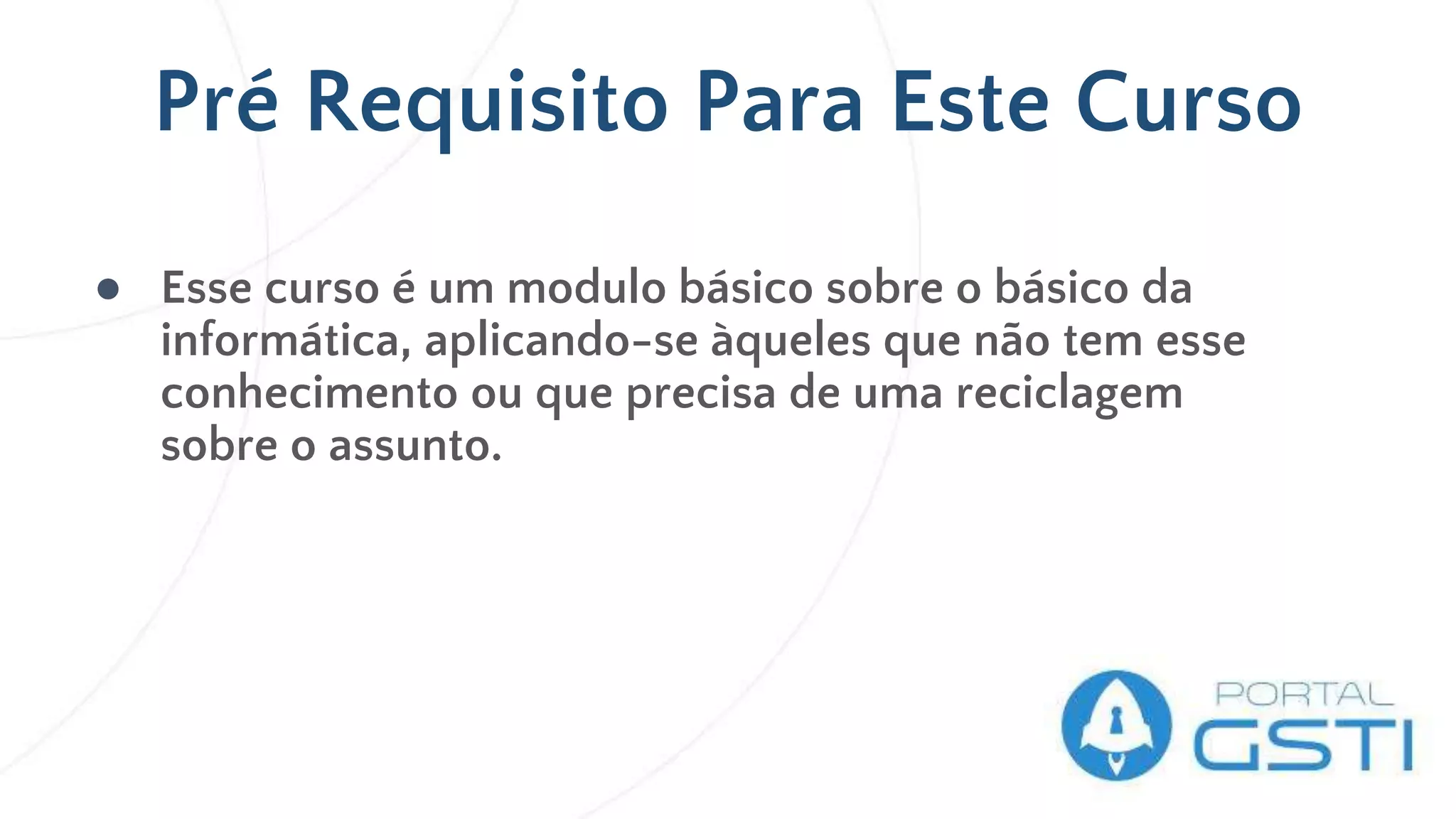 ● Esse curso é um modulo básico sobre o básico da
informática, aplicando-se àqueles que não tem esse
conhecimento ou que precisa de uma reciclagem
sobre o assunto.
Pré Requisito Para Este Curso
 