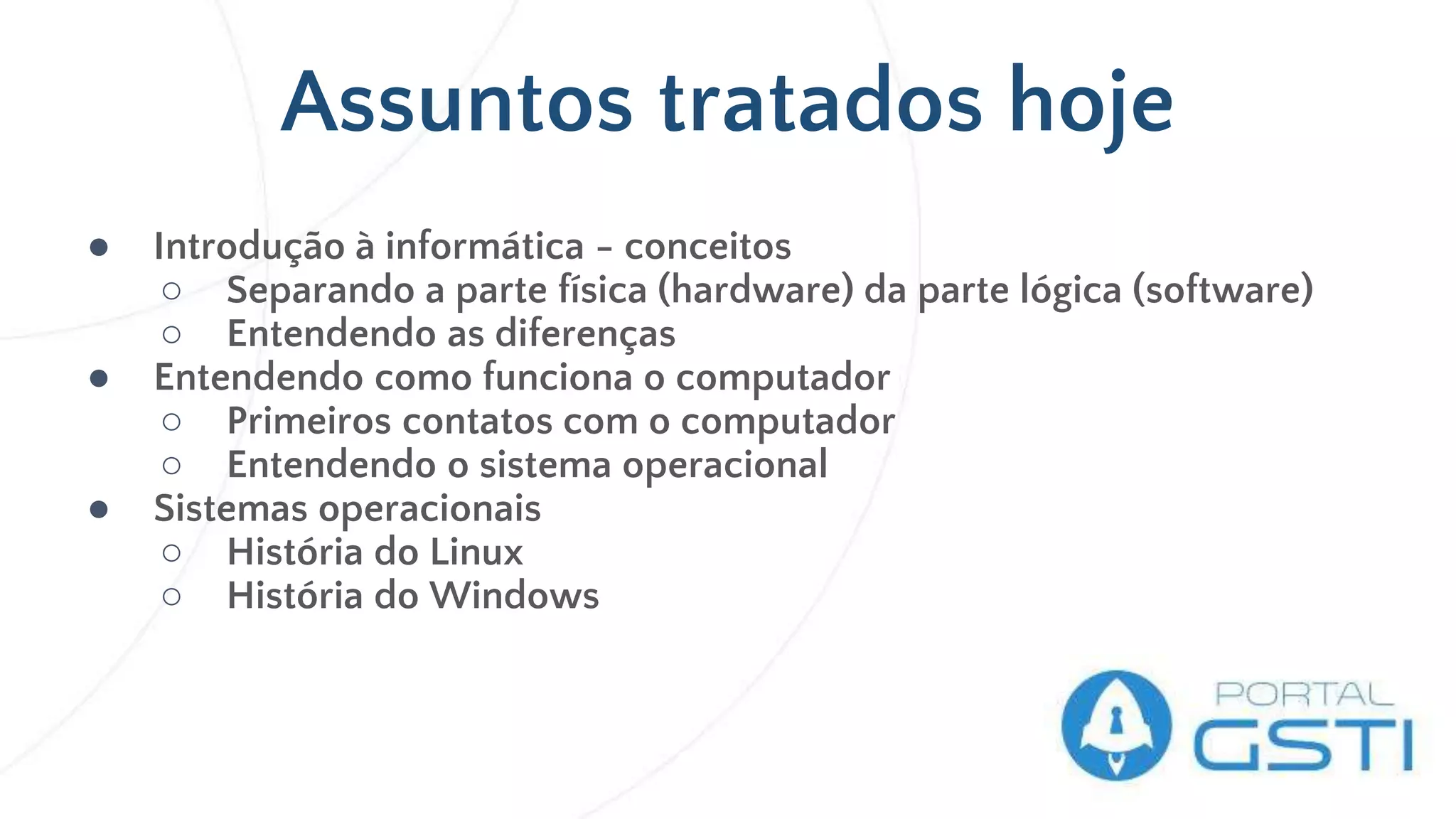 Assuntos tratados hoje
● Introdução à informática - conceitos
○ Separando a parte física (hardware) da parte lógica (software)
○ Entendendo as diferenças
● Entendendo como funciona o computador
○ Primeiros contatos com o computador
○ Entendendo o sistema operacional
● Sistemas operacionais
○ História do Linux
○ História do Windows
 