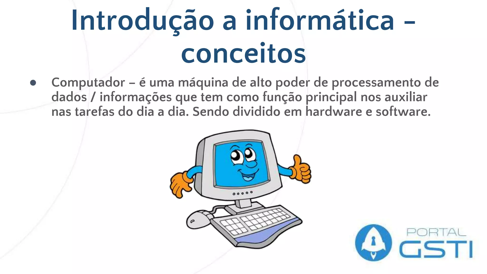 Introdução a informática -
conceitos
● Computador – é uma máquina de alto poder de processamento de
dados / informações que tem como função principal nos auxiliar
nas tarefas do dia a dia. Sendo dividido em hardware e software.
 