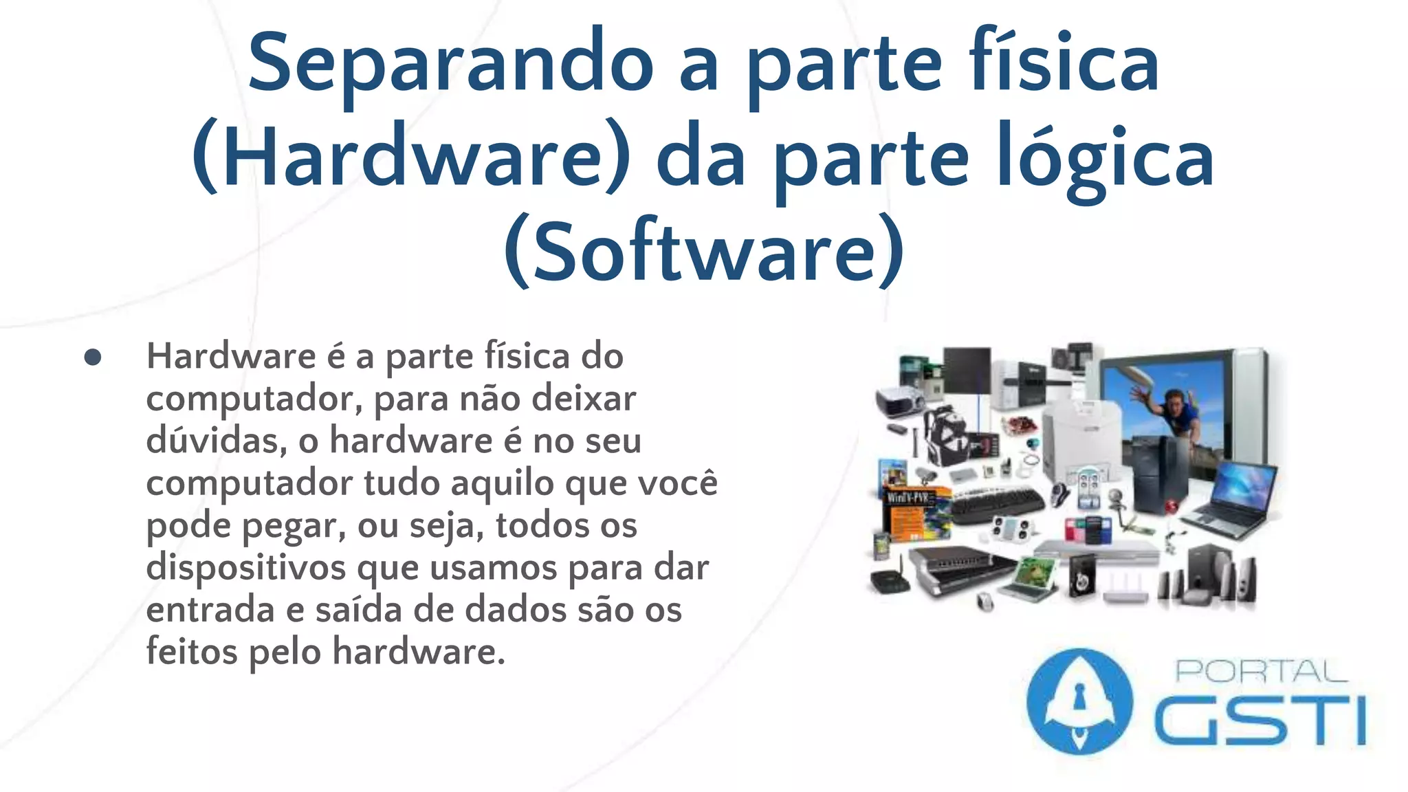 Separando a parte física
(Hardware) da parte lógica
(Software)
● Hardware é a parte física do
computador, para não deixar
dúvidas, o hardware é no seu
computador tudo aquilo que você
pode pegar, ou seja, todos os
dispositivos que usamos para dar
entrada e saída de dados são os
feitos pelo hardware.
 