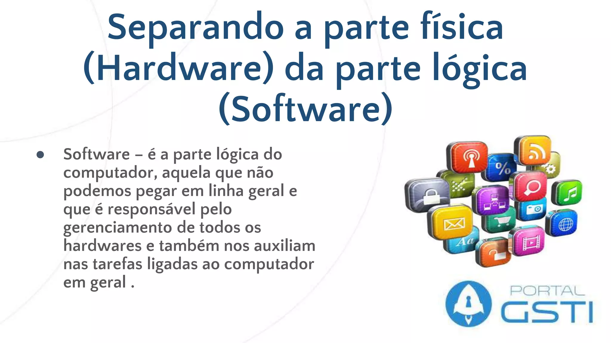 Separando a parte física
(Hardware) da parte lógica
(Software)
● Software – é a parte lógica do
computador, aquela que não
podemos pegar em linha geral e
que é responsável pelo
gerenciamento de todos os
hardwares e também nos auxiliam
nas tarefas ligadas ao computador
em geral .
 