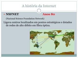 A história da Internet

 NSFNET                             Anos 80
  (Nacional Science Foundation Network)
Ligava centros localizados em pontos estratégicos e dotados
  de redes de alto débito em fibra óptica.
 