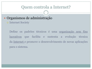 Quem controla a Internet?

 Organismos de administração
   Internet Society



   Define os padrões técnicos é uma organização sem fins
   lucrativos   que   facilita   e   sustenta   a   evolução   técnica
   da Internet e promove o desenvolvimento de novas aplicações
   para o sistema.
 