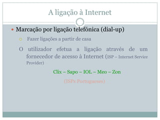 A ligação à Internet

 Marcação por ligação telefónica (dial-up)
      Fazer ligações a partir de casa

   O utilizador efetua a ligação através de um
     fornecedor de acesso à Internet (ISP – Internet Service
       Provider)

                    Clix – Sapo – IOL – Meo – Zon
                        (ISPs Portugueses)
 