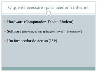 O que é necessário para aceder à internet


 Hardware (Computador, Tablet, Modem)


 Software (Browser, outras aplicações “skype”, “Messenger”)


 Um fornecedor de Acesso (ISP)
 