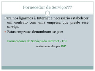 Fornecedor de Serviço???

Para nos ligarmos à Internet é necessário estabelecer
  um contrato com uma empresa que preste esse
  serviço.
 Estas empresas denominam-se por:


 Fornecedores de Serviços da Internet - FSI
                     mais conhecidas por ISP
 