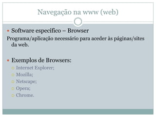 Navegação na www (web)

 Software específico – Browser
Programa/aplicação necessário para aceder às páginas/sites
  da web.


 Exemplos de Browsers:
   Internet Explorer;

   Mozilla;

   Netscape;

   Opera;

   Chrome.
 
