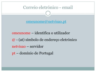 Correio eletrónico - email


        omeunome@netvisao.pt


omeunome – identifica o utilizador
@ - (at) símbolo de endereço eletrónico
netvisao – servidor
pt – domínio de Portugal
 