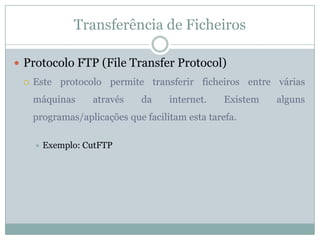 Transferência de Ficheiros

 Protocolo FTP (File Transfer Protocol)
    Este protocolo permite transferir ficheiros entre várias
     máquinas      através    da    internet.    Existem   alguns
     programas/aplicações que facilitam esta tarefa.

        Exemplo: CutFTP
 